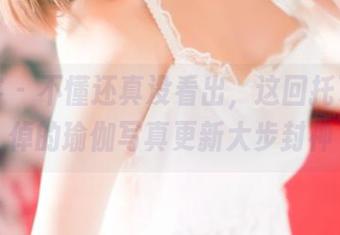 青豆客 – 不懂还真没看出，这回托了谢忱倬的瑜伽写真更新大步封神